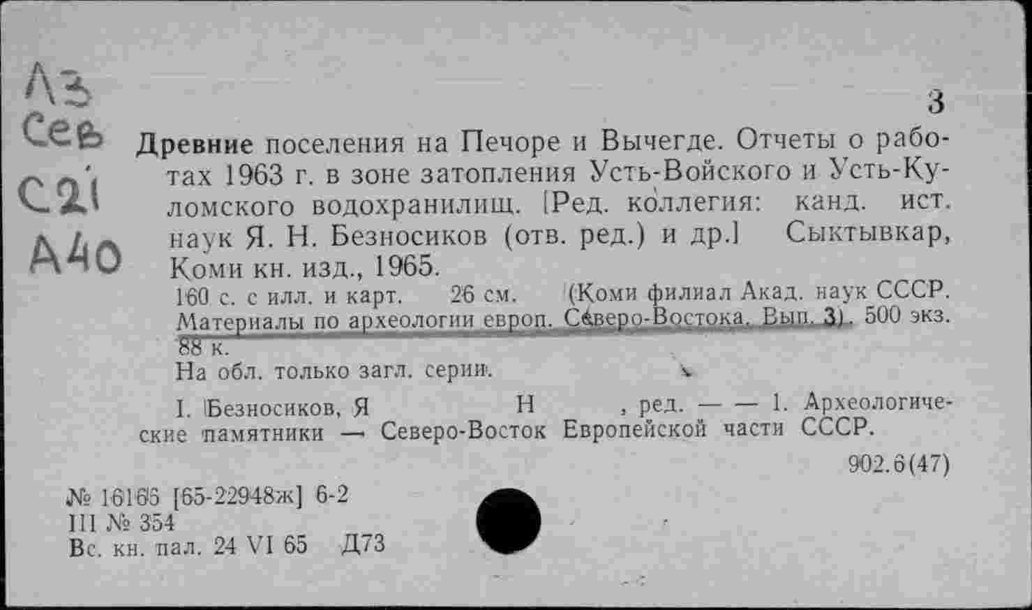 ﻿Сееь
C2LI
А40
Древние поселения на Печоре и Вычегде. Отчеты о работах 1963 г. в зоне затопления Усть-Войского и Усть-Ку-ломского водохранилищ. [Ред. коллегия: канд. ист. наук Я- Н. Безносиков (отв. ред.) и др.] Сыктывкар, Коми кн. изд., 1965.
160 с. с илл. и карт. 26 см. '(Коми филиал Акад, наук СССР. Материалы по археологиилвв.оДд_£^ВШ2Д^Д£1ДМ|ЈВИД>ји» 500 экз.
На обл. только загл. серии.	v
I. Безносиков, Я	Н , ред.-----------1. Археологиче-
ские памятники — Северо-Восток Европейской части СССР.
902.6(47)
№ 16165 [65-229>48ж] 6-2
Ill № 354
Вс. кн. пал. 24 VI 65 Д73